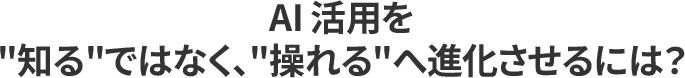 AI 活用を _知る_ではなく、_操れる_へ進化させるには?_